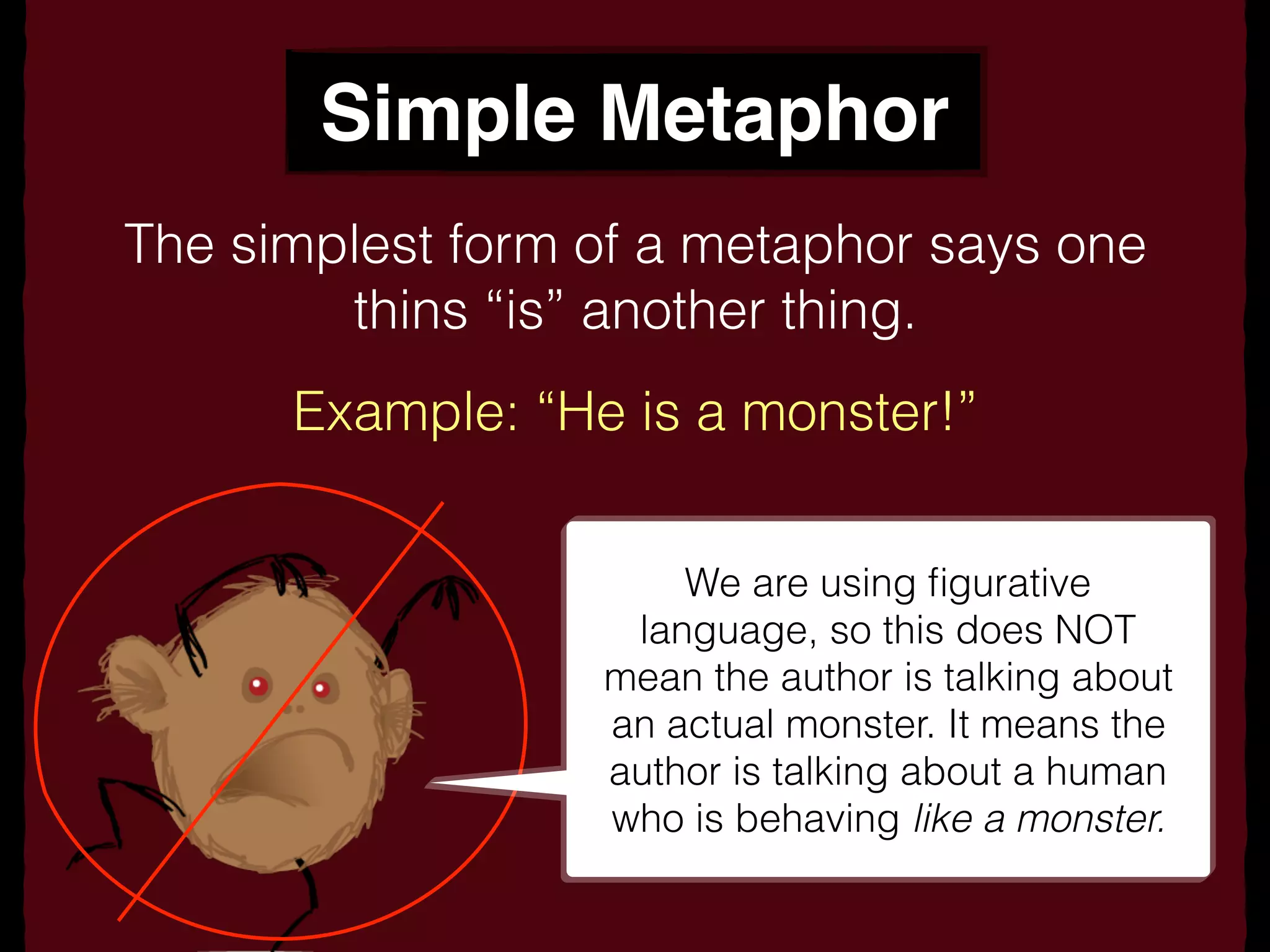 Simple Metaphor
The simplest form of a metaphor says one
thins “is” another thing.
Example: “He is a monster!”
We are using ﬁgurative
language, so this does NOT
mean the author is talking about
an actual monster. It means the
author is talking about a human
who is behaving like a monster.
 