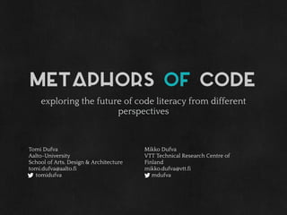 Metaphors of code
exploring the future of code literacy from different
perspectives
Tomi Dufva
Aalto-University
School of Arts, Design & Architecture
tomi.dufva@aalto.fi
tomidufva
Mikko Dufva
VTT Technical Research Centre of
Finland
mikko.dufva@vtt.fi
mdufva
 