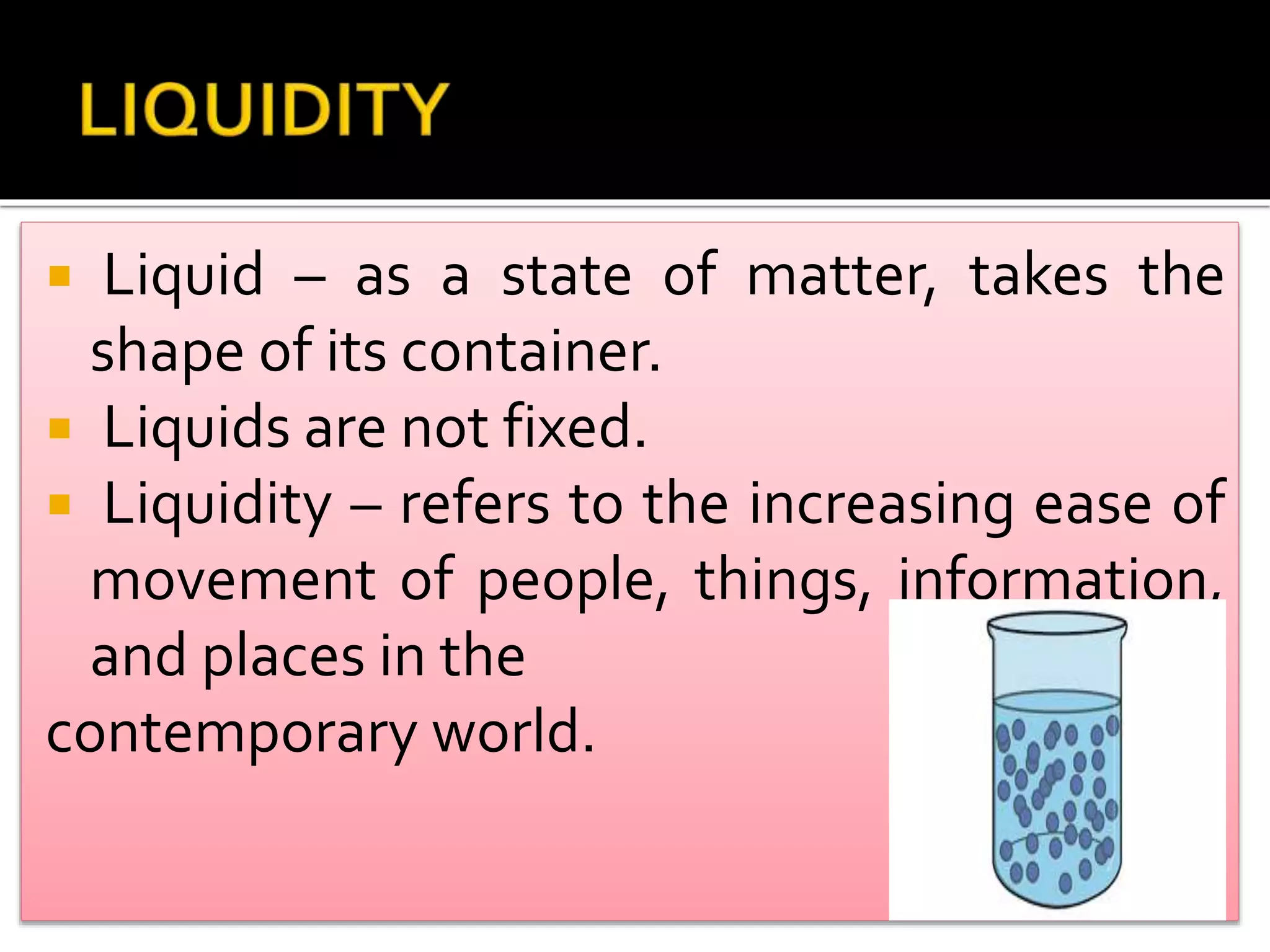  Liquid – as a state of matter, takes the
shape of its container.
Liquids are not fixed.
Liquidity – refers to the increasing ease of
movement of people, things, information,
and places in the
contemporary world.
