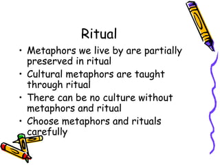 Ritual Metaphors we live by are partially preserved in ritual Cultural metaphors are taught through ritual There can be no culture without metaphors and ritual Choose metaphors and rituals carefully 