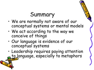 Summary We are normally not aware of our conceptual systems or mental models We act according to the way we conceive of things Our language is evidence of our conceptual systems Leadership requires paying attention to language, especially to metaphors 