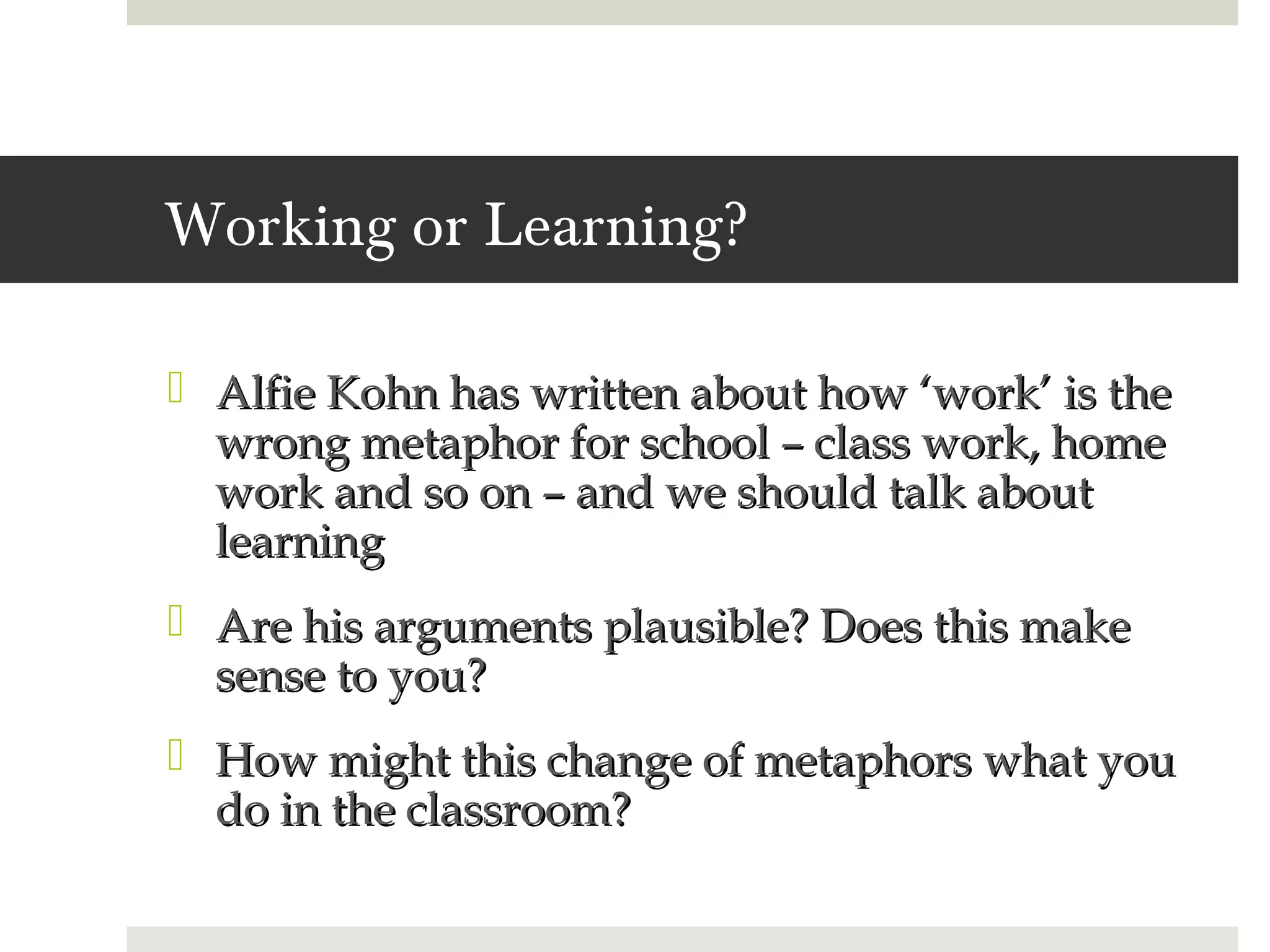 Working or Learning?

 Alfie Kohn has written about how ‘work’ is the
  wrong metaphor for school – class work, home
  work and so on – and we should talk about
  learning
 Are his arguments plausible? Does this make
  sense to you?
 How might this change of metaphors what you
  do in the classroom?
 