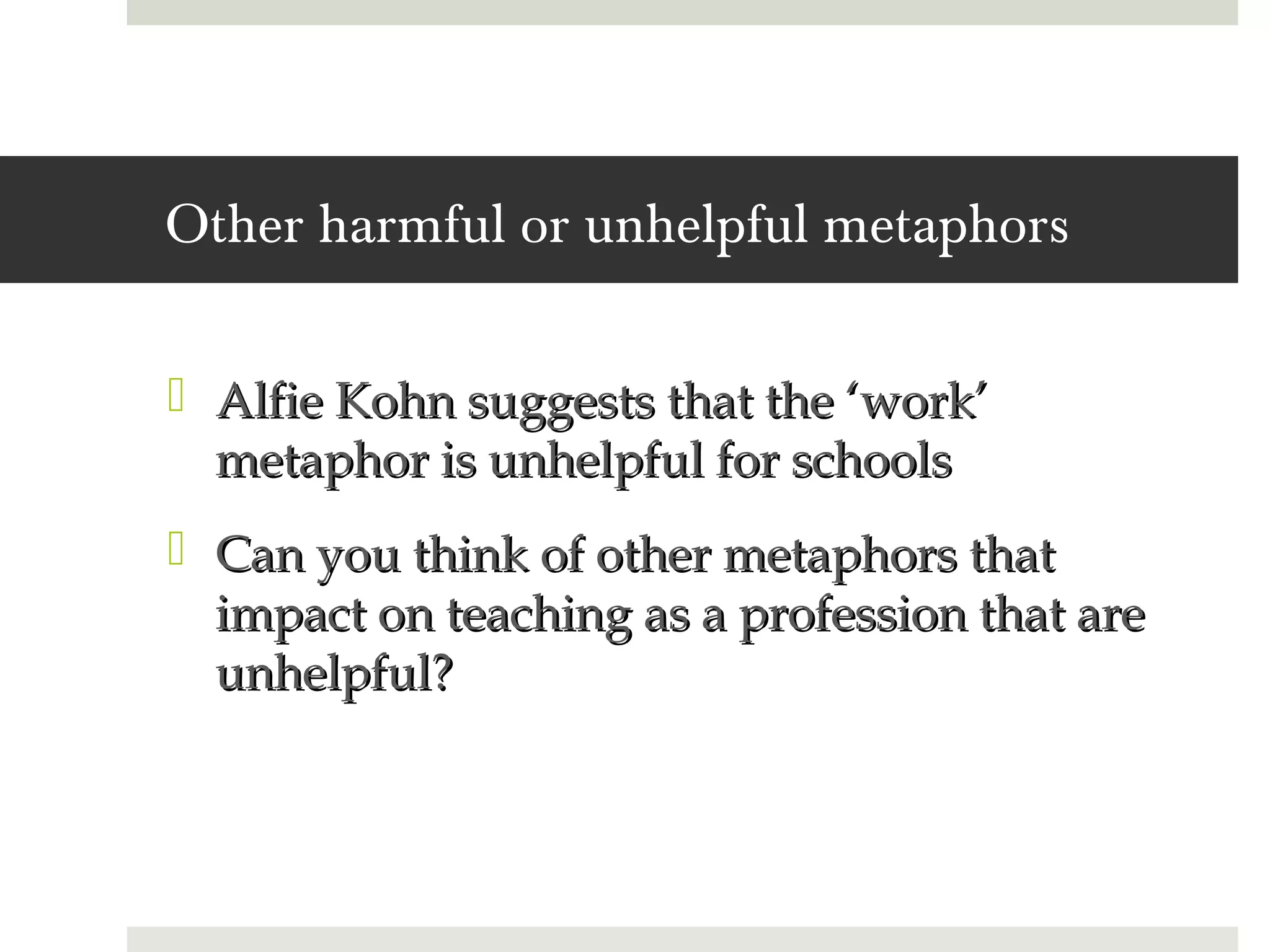 Other harmful or unhelpful metaphors

 Alfie Kohn suggests that the ‘work’
  metaphor is unhelpful for schools
 Can you think of other metaphors that
  impact on teaching as a profession that are
  unhelpful?
 