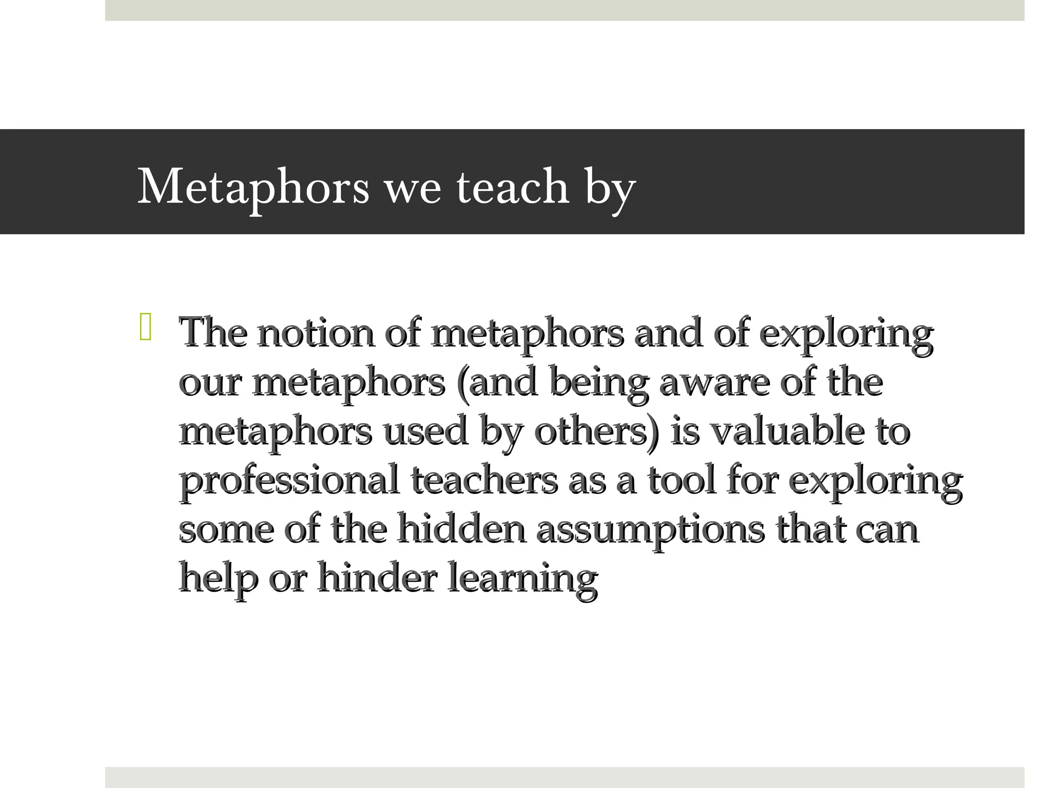Metaphors we teach by

 The notion of metaphors and of exploring
  our metaphors (and being aware of the
  metaphors used by others) is valuable to
  professional teachers as a tool for exploring
  some of the hidden assumptions that can
  help or hinder learning
 