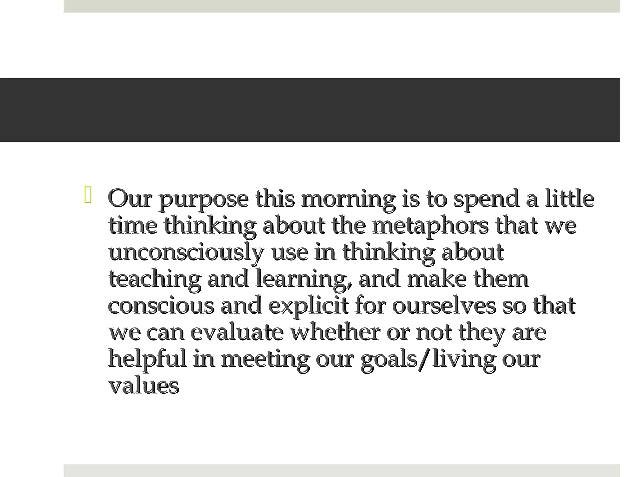  Our purpose this morning is to spend a little
  time thinking about the metaphors that we
  unconsciously use in thinking about
  teaching and learning, and make them
  conscious and explicit for ourselves so that
  we can evaluate whether or not they are
  helpful in meeting our goals/living our
  values
 