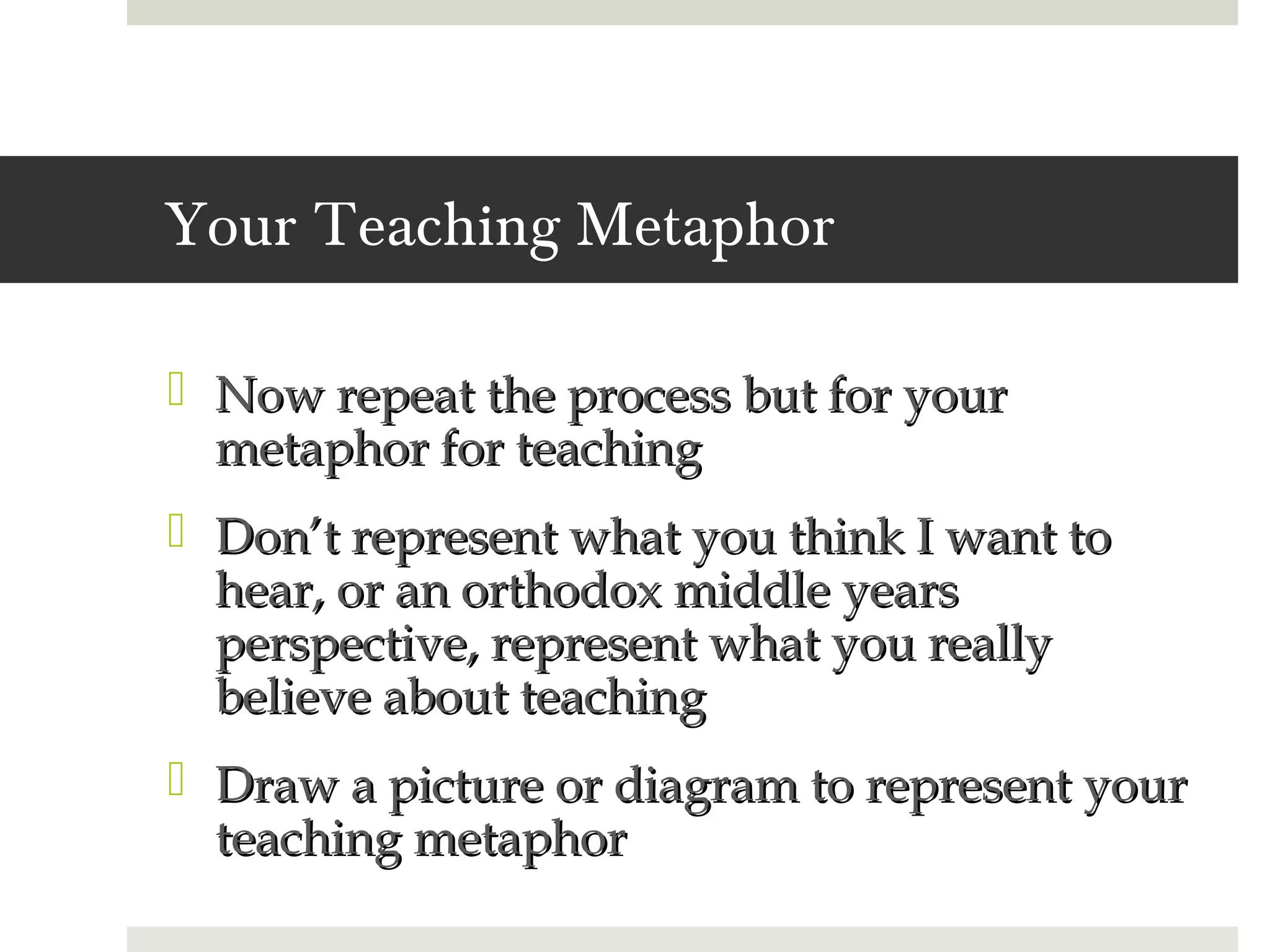 Your Teaching Metaphor

 Now repeat the process but for your
  metaphor for teaching
 Don’t represent what you think I want to
  hear, or an orthodox middle years
  perspective, represent what you really
  believe about teaching
 Draw a picture or diagram to represent your
  teaching metaphor
 