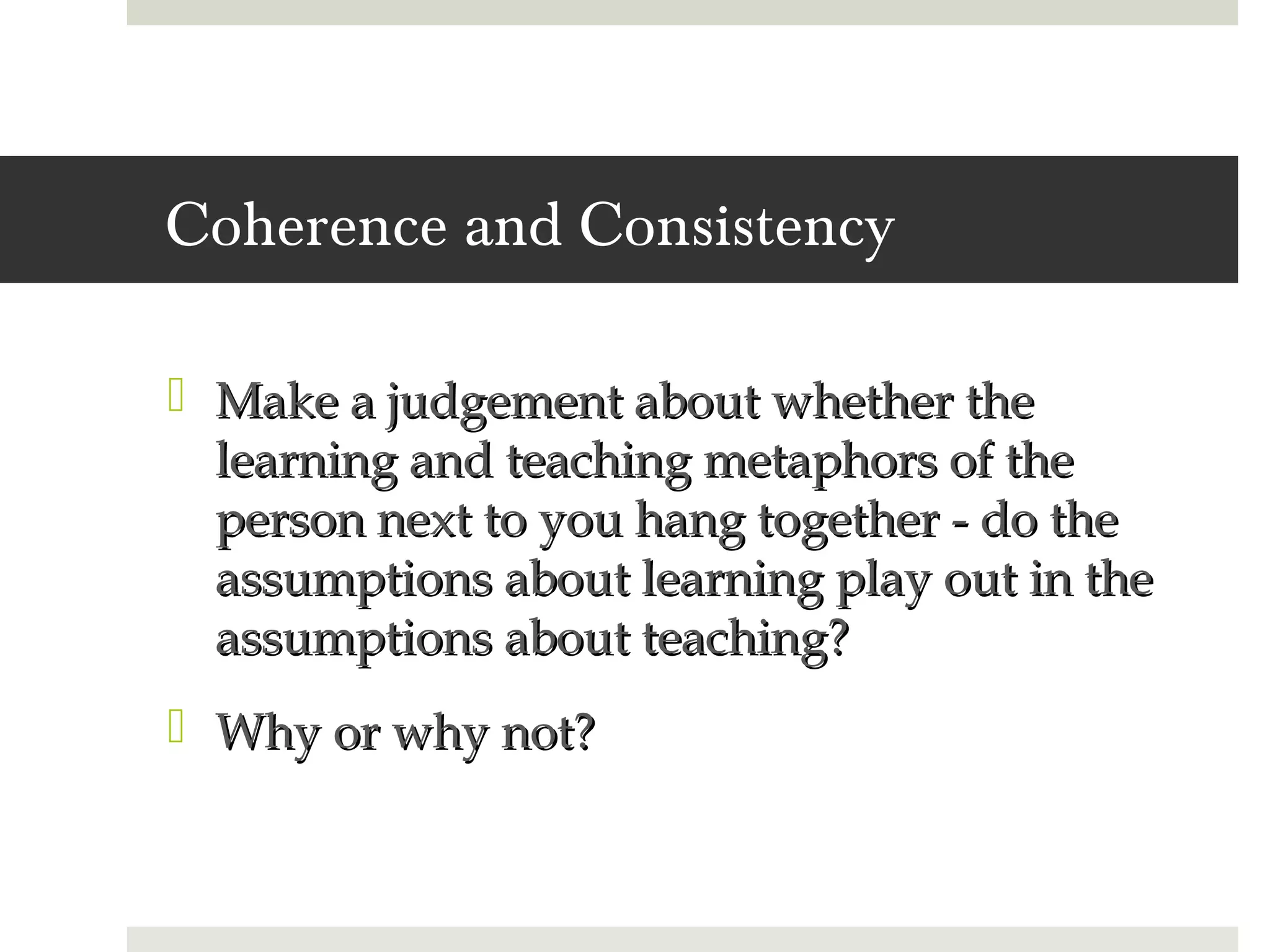 Coherence and Consistency

 Make a judgement about whether the
  learning and teaching metaphors of the
  person next to you hang together - do the
  assumptions about learning play out in the
  assumptions about teaching?
 Why or why not?
 