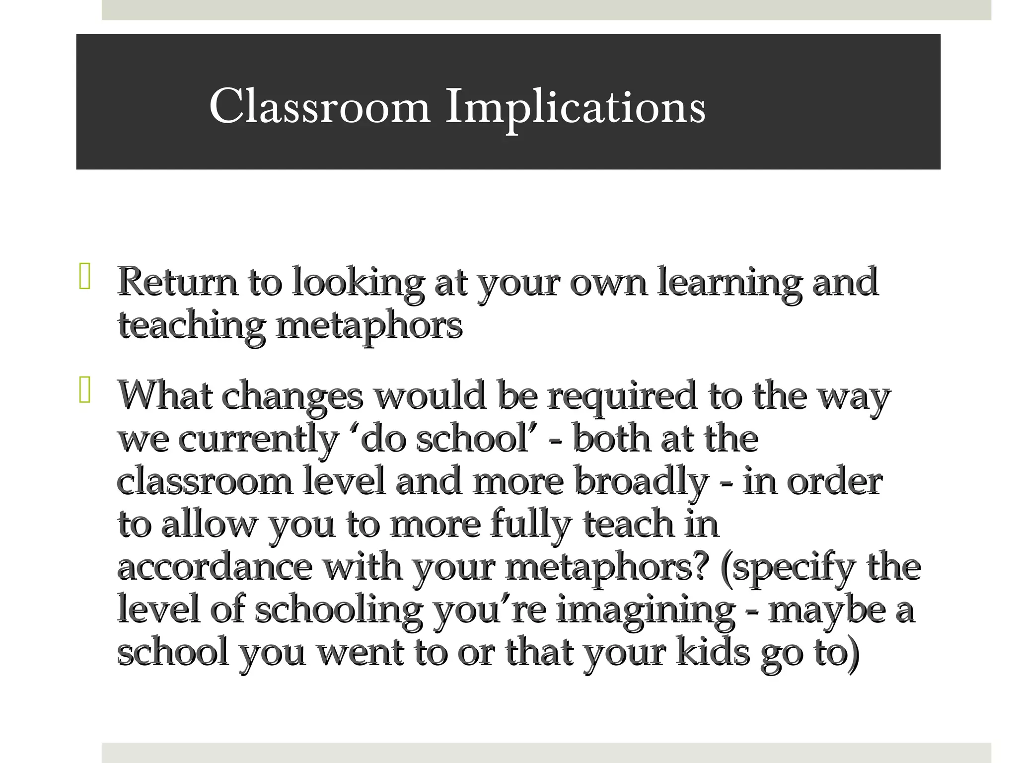 Classroom Implications


 Return to looking at your own learning and
  teaching metaphors
 What changes would be required to the way
  we currently ‘do school’ - both at the
  classroom level and more broadly - in order
  to allow you to more fully teach in
  accordance with your metaphors? (specify the
  level of schooling you’re imagining - maybe a
  school you went to or that your kids go to)
 