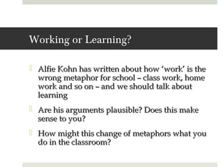 Working or Learning?

 Alfie Kohn has written about how ‘work’ is the
  wrong metaphor for school – class work, home
  work and so on – and we should talk about
  learning
 Are his arguments plausible? Does this make
  sense to you?
 How might this change of metaphors what you
  do in the classroom?
 