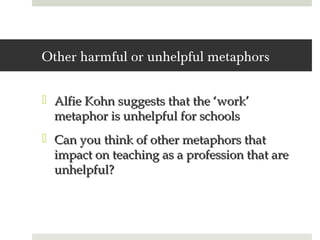 Other harmful or unhelpful metaphors

 Alfie Kohn suggests that the ‘work’
  metaphor is unhelpful for schools
 Can you think of other metaphors that
  impact on teaching as a profession that are
  unhelpful?
 