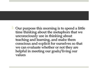  Our purpose this morning is to spend a little
  time thinking about the metaphors that we
  unconsciously use in thinking about
  teaching and learning, and make them
  conscious and explicit for ourselves so that
  we can evaluate whether or not they are
  helpful in meeting our goals/living our
  values
 