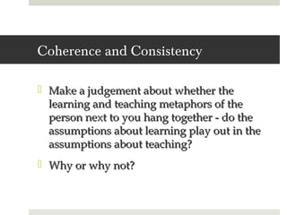 Coherence and Consistency

 Make a judgement about whether the
  learning and teaching metaphors of the
  person next to you hang together - do the
  assumptions about learning play out in the
  assumptions about teaching?
 Why or why not?
 