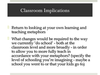 Classroom Implications


 Return to looking at your own learning and
  teaching metaphors
 What changes would be required to the way
  we currently ‘do school’ - both at the
  classroom level and more broadly - in order
  to allow you to more fully teach in
  accordance with your metaphors? (specify the
  level of schooling you’re imagining - maybe a
  school you went to or that your kids go to)
 