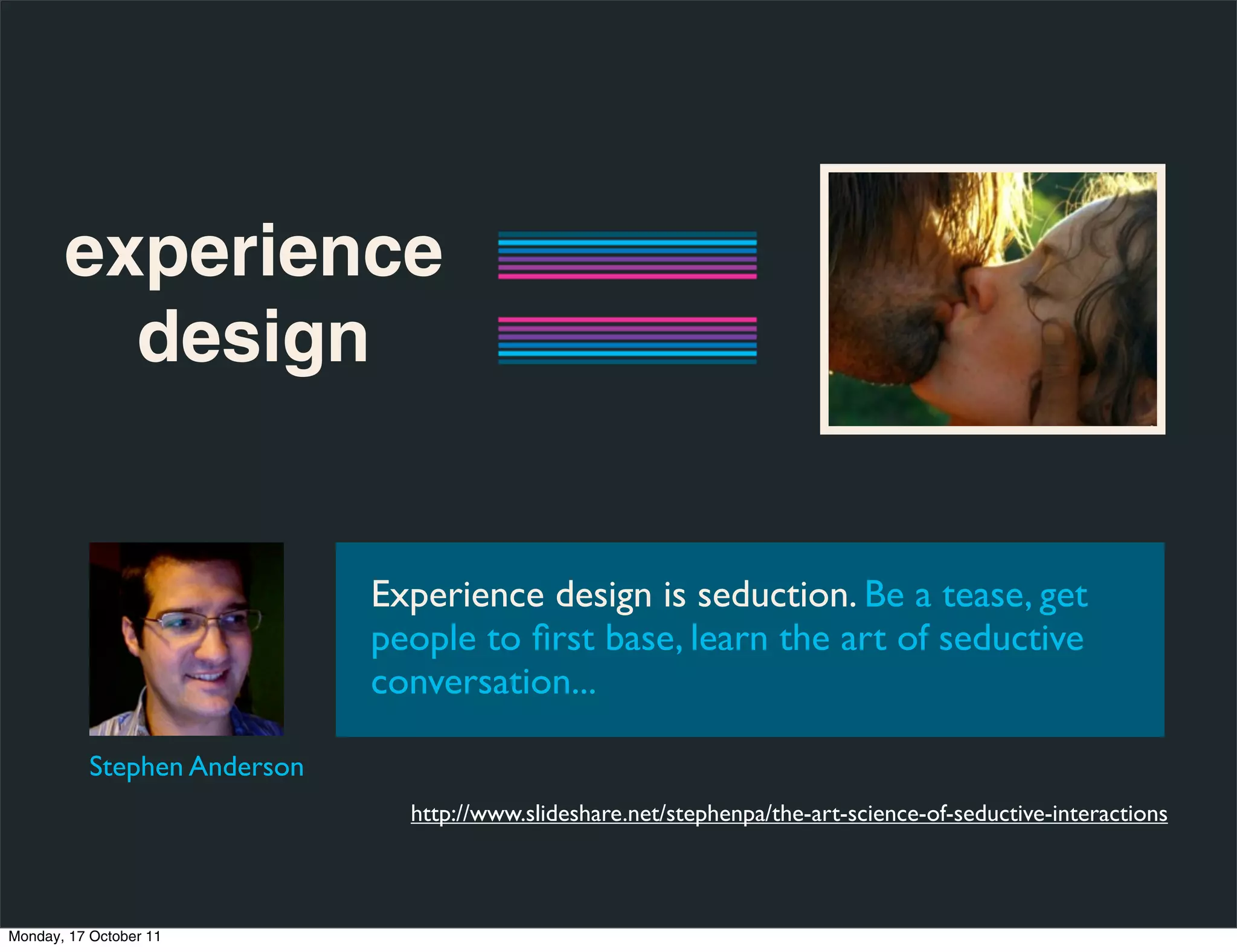 experience
         design


                              Experience design is seduction. Be a tease, get
                              people to ﬁrst base, learn the art of seductive
                              conversation...

           Stephen Anderson
                                http://www.slideshare.net/stephenpa/the-art-science-of-seductive-interactions



Monday, 17 October 11
 
