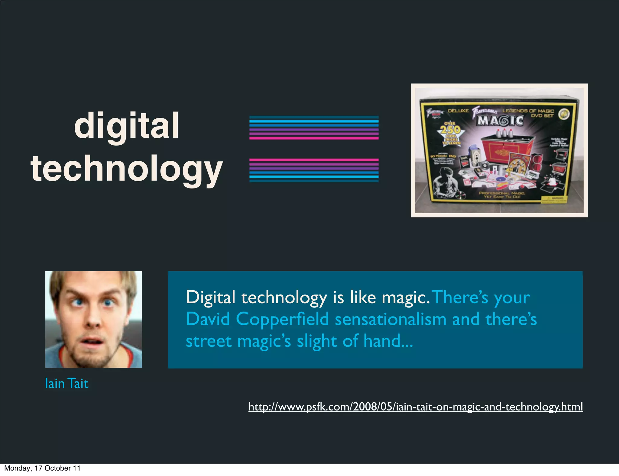digital
       technology


                        Digital technology is like magic. There’s your
                        David Copperﬁeld sensationalism and there’s
                        street magic’s slight of hand...

           Iain Tait
                                http://www.psfk.com/2008/05/iain-tait-on-magic-and-technology.html



Monday, 17 October 11
 