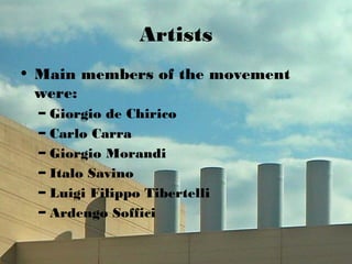 Artists
• Main members of the movement
were:
– Giorgio de Chirico
– Carlo Carra
– Giorgio Morandi
– Italo Savino
– Luigi Filippo Tibertelli
– Ardengo Soffici
 