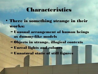 Characteristics
• There is something strange in their
works:
– Unusual arrangement of human beings
as dummy-like models
– Objects in strange, illogical contexts
– Unreal lights and colours
– Unnatural static of still figures
 