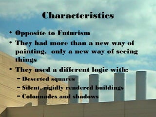 Characteristics
• Opposite to Futurism
• They had more than a new way of
painting, only a new way of seeing
things
• They used a different logic with:
– Deserted squares
– Silent, rigidly rendered buildings
– Colonnades and shadows
 