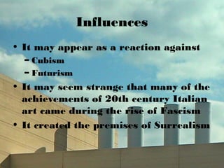 Influences
• It may appear as a reaction against
– Cubism
– Futurism
• It may seem strange that many of the
achievements of 20th century Italian
art came during the rise of Fascism
• It created the premises of Surrealism
 