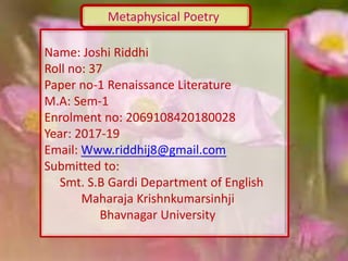 Metaphysical Poetry
Name: Joshi Riddhi
Roll no: 37
Paper no-1 Renaissance Literature
M.A: Sem-1
Enrolment no: 2069108420180028
Year: 2017-19
Email: Www.riddhij8@gmail.com
Submitted to:
Smt. S.B Gardi Department of English
Maharaja Krishnkumarsinhji
Bhavnagar University
 