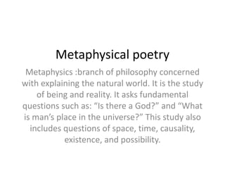 Metaphysical poetry
Metaphysics :branch of philosophy concerned
with explaining the natural world. It is the study
of being and reality. It asks fundamental
questions such as: “Is there a God?” and “What
is man’s place in the universe?” This study also
includes questions of space, time, causality,
existence, and possibility.
 