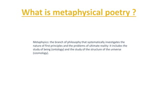 Metaphysics: the branch of philosophy that systematically investigates the
nature of first principles and the problems of ultimate reality: it includes the
study of being (ontology) and the study of the structure of the universe
(cosmology).
 