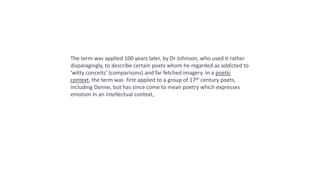 The term was applied 100 years later, by Dr Johnson, who used it rather
disparagingly, to describe certain poets whom he regarded as addicted to
‘witty conceits’ (comparisons) and far fetched imagery. In a poetic
context, the term was first applied to a group of 17th century poets,
including Donne, but has since come to mean poetry which expresses
emotion in an intellectual context,
 