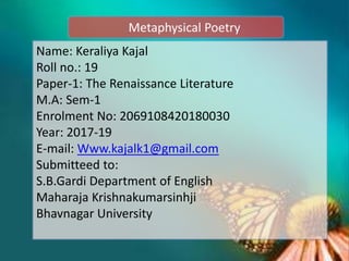 Metaphysical Poetry
Name: Keraliya Kajal
Roll no.: 19
Paper-1: The Renaissance Literature
M.A: Sem-1
Enrolment No: 2069108420180030
Year: 2017-19
E-mail: Www.kajalk1@gmail.com
Submitteed to:
S.B.Gardi Department of English
Maharaja Krishnakumarsinhji
Bhavnagar University
 
