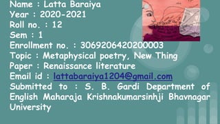 Name : Latta Baraiya
Year : 2020-2021
Roll no. : 12
Sem : 1
Enrollment no. : 3069206420200003
Topic : Metaphysical poetry, New Thing
Paper : Renaissance literature
Email id : lattabaraiya1204@gmail.com
Submitted to : S. B. Gardi Department of
English Maharaja Krishnakumarsinhji Bhavnagar
University
 