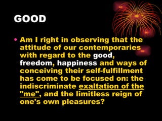 GOOD Am I right in observing that the attitude of our contemporaries with regard to the  good ,  freedom ,  happiness  and ways of conceiving their self-fulfillment has come to be focused on: the indiscriminate  exaltation of the "me" , and the limitless reign of one's own pleasures?  
