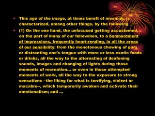 This  age of the image , at times bereft of meaning, is characterized, among other things, by the following  (1) On the one hand, the unfocused getting accustomed, on the part of many of our fellowmen, to a  bombardment of impressions, frequently heart-rending, in all the areas of our sensibility : from the monotonous chewing of gum or distracting one's tongue with more or less exotic foods or drinks, all the way to the alternating of deafening sounds, images and changing of lights during those moments of recreation... or even in those attempted moments of work, all the way to the exposure to strong sensations --the liking for what is terrifying, violent or macabre--, which temporarily awaken and activate their emotionalism; and … 