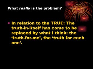 In relation to the  TRUE : The truth-in-itself has come to be replaced by what I think: the ‘truth-for-me’, the ‘truth for each one’.  What  really  is the problem?  