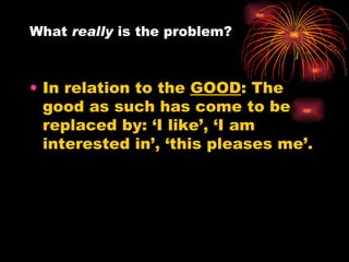 In relation to the  GOOD : The good as such has come to be replaced by: ‘I like’, ‘I am interested in’, ‘this pleases me’.  What  really  is the problem?  