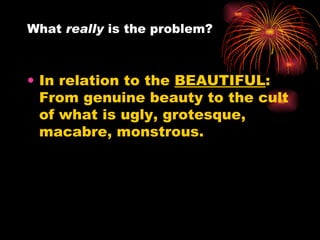 In relation to the  BEAUTIFUL : From genuine beauty to the cult of what is ugly, grotesque, macabre, monstrous.  What  really  is the problem?  