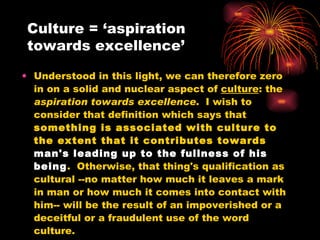 Culture = ‘aspiration towards excellence’ Understood in this light, we can therefore zero in on a solid and nuclear aspect of  culture : the  aspiration towards excellence .  I wish to consider that definition which says that  something is associated with culture to the extent that it contributes towards  man's leading up to the fullness of his being .  Otherwise, that thing's qualification as cultural --no matter how much it leaves a mark in man or how much it comes into contact with him-- will be the result of an impoverished or a deceitful or a fraudulent use of the word culture.  