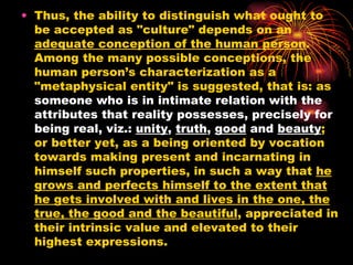 Thus, the ability to distinguish what ought to be accepted as "culture" depends on an  adequate conception of the human person .  Among the many possible conceptions, the human person’s characterization as a "metaphysical entity" is suggested, that is: as  someone who is in intimate relation with the attributes that reality possesses, precisely for being real, viz.:  unity ,  truth ,  good  and  beauty ; or better yet, as a being oriented by vocation towards making present and incarnating in himself such properties, in such a way that  he grows and perfects himself to the extent that he gets involved with and lives in the one, the true, the good and the beautiful , appreciated in their intrinsic value and elevated to their highest expressions.  