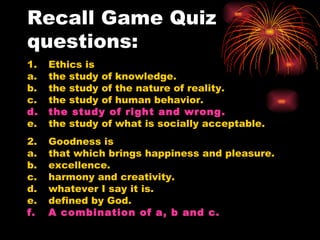 Recall Game Quiz questions: 1. Ethics is a. the study of knowledge. b. the study of the nature of reality. c. the study of human behavior. d. the study of right and wrong. e. the study of what is socially acceptable. 2. Goodness is  a. that which brings happiness and pleasure. b. excellence. c. harmony and creativity. d. whatever I say it is. e. defined by God. f. A combination of a, b and c. 