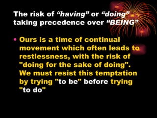 The risk of  “having”  or  “doing”  taking precedence over  “BEING” Ours is a time of continual movement which often leads to restlessness, with the risk of "doing for the sake of doing".  We must resist this temptation by trying " to be "  before  trying " to do "  