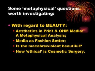 Some ‘metaphysical’ questions worth investigating: With regard to BEAUTY:   Aesthetics in Print & OHM Media: A  Metaphysical  Analysis;  Media as Fashion Setter;  Is the macabre/violent beautiful? How ‘ethical’ is Cosmetic Surgery. 