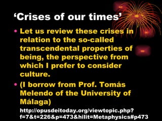 ‘Crises of our times’ Let us review these crises in relation to the so-called transcendental properties of being, the perspective from which I prefer to consider culture.  (I borrow from Prof. Tomás Melendo of the University of Málaga)  http://opusdeitoday.org/viewtopic.php?f=7&t=226&p=473&hilit=Metaphysics#p473 