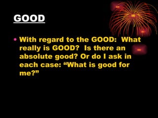 GOOD With regard to the GOOD:  What really is GOOD?  Is there an absolute good? Or do I ask in each case: “What is good for me?”  