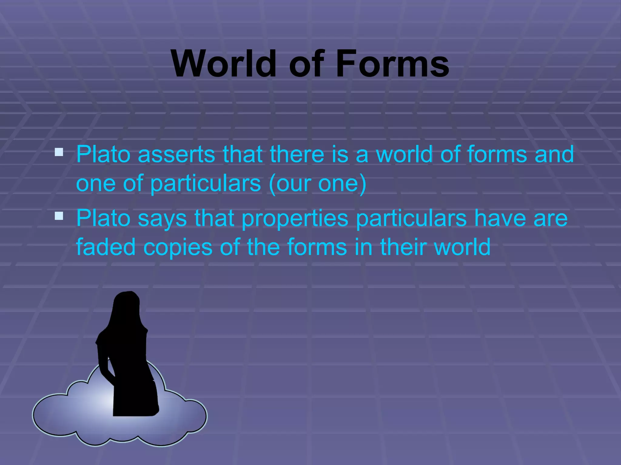 World of Forms Plato asserts that there is a world of forms and one of particulars (our one) Plato says that properties particulars have are faded copies of the forms in their world 