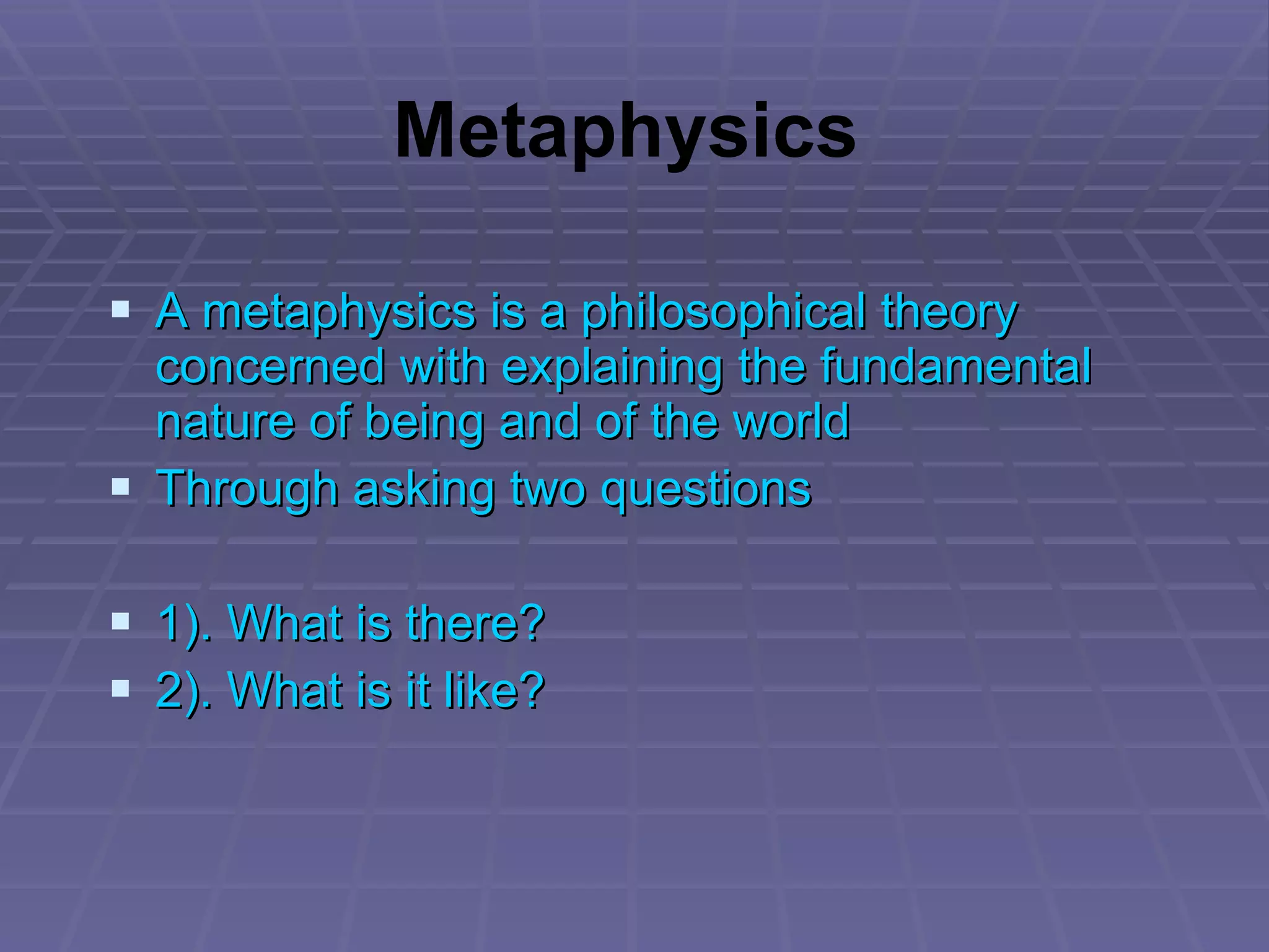 A metaphysics is a philosophical theory concerned with explaining the fundamental nature of being and of the world Through asking two questions 1). What is there? 2). What is it like? Metaphysics 
