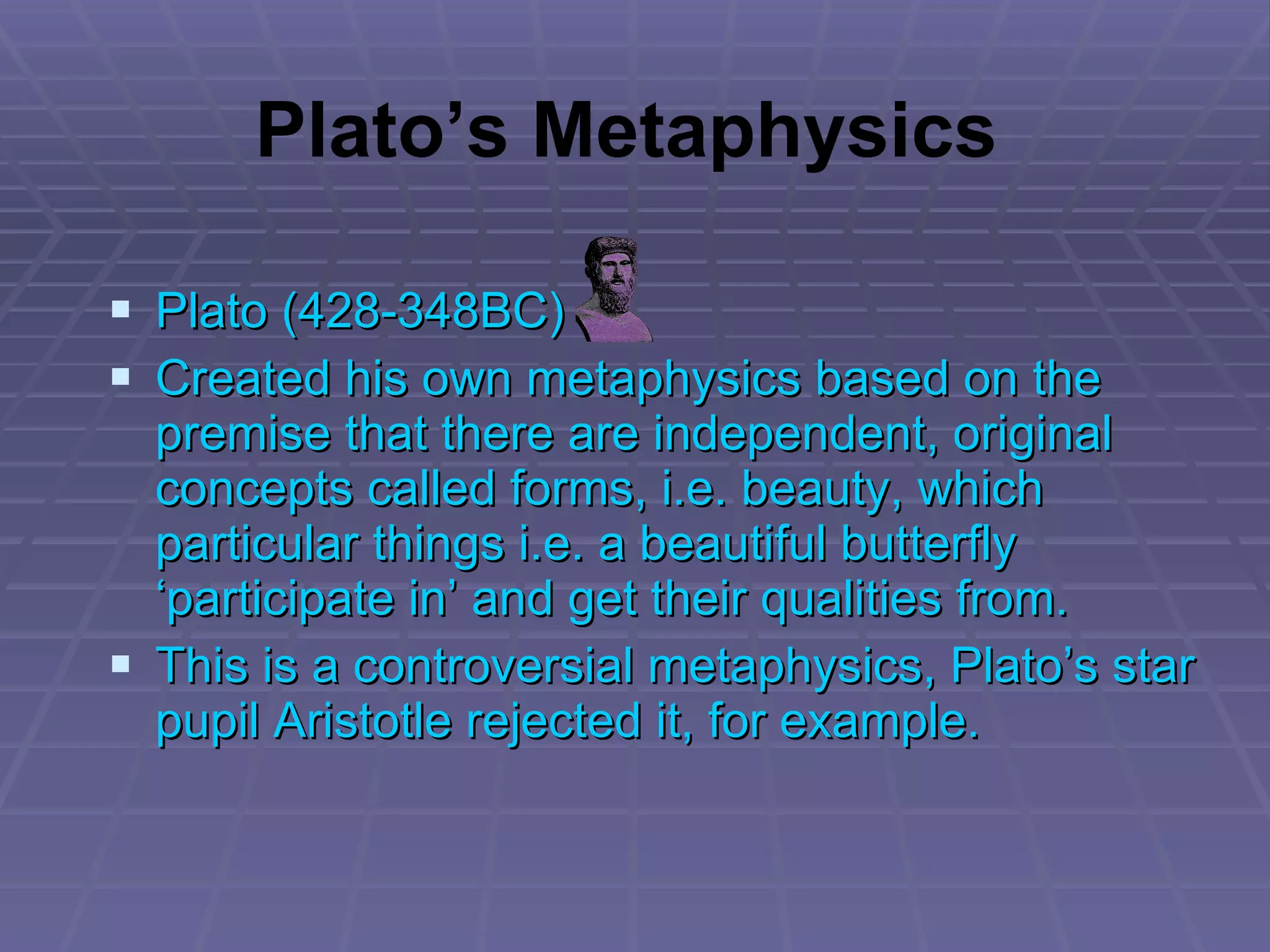 Plato (428-348BC) Created his own metaphysics based on the premise that there are independent, original concepts called forms, i.e. beauty, which particular things i.e. a beautiful butterfly ‘participate in’ and get their qualities from. This is a controversial metaphysics, Plato’s star pupil Aristotle rejected it, for example. Plato’s Metaphysics 
