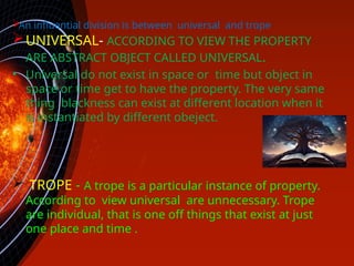 
An influential division is between universal and trope
.
UNIVERSAL- ACCORDING TO VIEW THE PROPERTY
ARE ABSTRACT OBJECT CALLED UNIVERSAL.
• Universal do not exist in space or time but object in
space or time get to have the property. The very same
thing blackness can exist at different location when it
is instantiated by different obeject.
 TROPE - A trope is a particular instance of property.
According to view universal are unnecessary. Trope
are individual, that is one off things that exist at just
one place and time .
 