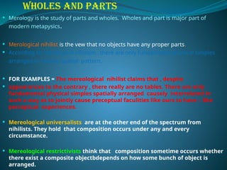 WHOLES AND PARTS
 Merology is the study of parts and wholes. Wholes and part is major part of
modern metapysics.
 Merological nihilist is the vew that no objects have any proper parts.
 According to merological nihilism , there are only fundamental physical simples
arranged in various spatial pattern.
 FOR EXAMPLES = The mereological nihilist claims that , despite
 appearances to the contrary , there really are no tables. There are only
fundamental physical simples spatially arranged causely interrelated in
such a way as to jointly cause preceptual faculities like ours to have – like
perceptual experiences.
 Mereological universalists are at the other end of the spectrum from
nihilists. They hold that composition occurs under any and every
circumstance.
 Mereological restrictivists think that composition sometime occurs whether
there exist a composite objectbdepends on how some bunch of object is
arranged.
 