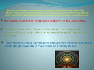 The worry that nihilistand universalists have regarding restrictivism is that it seems very
difficult to come up with perfectly general, non- arbitrary, condition under which composition
occurs from which it will follow that there exist dogs and cats and toasters but not doatnoons.
 The nihilist is faced with the opposite problems to the universalist.
 Nihilist choose nihism because they think that universalists
unncessarily posit object that are not needed to explain the world
around us.
 Universalists choose universalism because they think that nihilist are
unable straightfrowardly to make sense od ordinary claims .
 