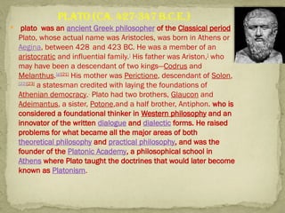  plato was an ancient Greek philosopher of the Classical period
Plato, whose actual name was Aristocles, was born in Athens or
Aegina, between 428 and 423 BC. He was a member of an
aristocratic and influential family.]
His father was Ariston,]
who
may have been a descendant of two kings—Codrus and
Melanthus.[g][21]
His mother was Perictione, descendant of Solon,
[22][23]
a statesman credited with laying the foundations of
Athenian democracy..
Plato had two brothers, Glaucon and
Adeimantus, a sister, Potone,and a half brother, Antiphon. who is
considered a foundational thinker in Western philosophy and an
innovator of the written dialogue and dialectic forms. He raised
problems for what became all the major areas of both
theoretical philosophy and practical philosophy, and was the
founder of the Platonic Academy, a philosophical school in
Athens where Plato taught the doctrines that would later become
known as Platonism.
Plato (ca. 427-347 B.C.E.)
 