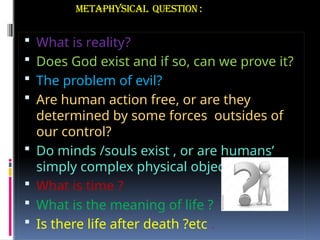 Metaphysical question :
 What is reality?
 Does God exist and if so, can we prove it?
 The problem of evil?
 Are human action free, or are they
determined by some forces outsides of
our control?
 Do minds /souls exist , or are humans’
simply complex physical object ?
 What is time ?
 What is the meaning of life ?
 Is there life after death ?etc .
 