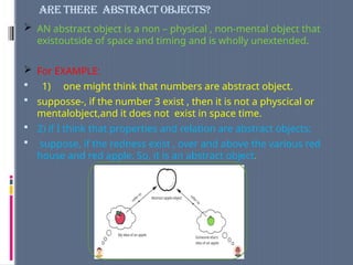 ARE THERE ABSTRACT OBJECTS?
 AN abstract object is a non – physical , non-mental object that
existoutside of space and timing and is wholly unextended.
 For EXAMPLE:
 1) one might think that numbers are abstract object.
 supposse-, if the number 3 exist , then it is not a physcical or
mentalobject,and it does not exist in space time.
 2) if I think that properties and relation are abstract objects;
 suppose, if the redness exist , over and above the various red
house and red apple. So, it is an abstract object.
 